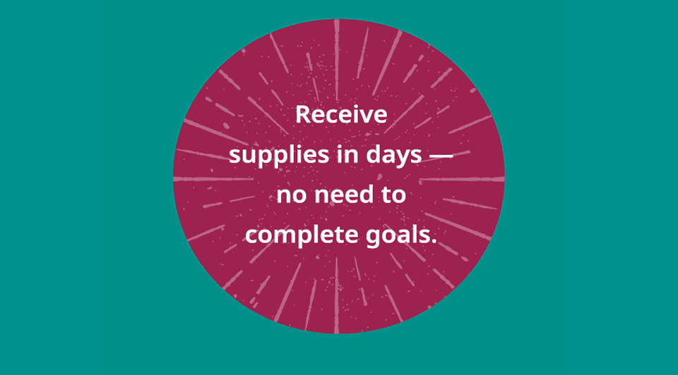 Receive pledged supplies in days - no need to complete campaign goals.